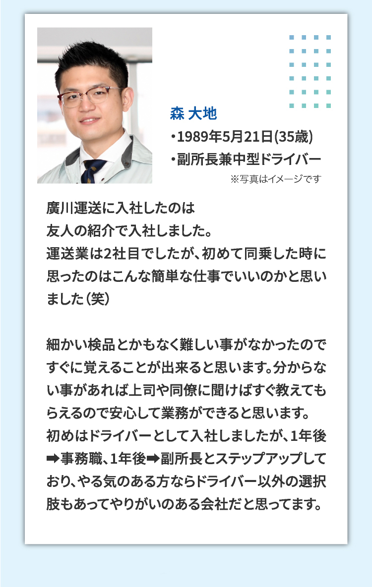 森 大地 ・1989年5月21日(35歳) ・副所長兼中型ドライバー 廣川運送に入社したのは友人の紹介で入社しました。運送業は2社目でしたが、初めて同乗した時に思ったのはこんな簡単な仕事でいいのかと思いました（笑）細かい検品とかもなく難しい事がなかったのですぐに覚えることが出来ると思います。分からない事があれば上司や同僚に聞けばすぐ教えてもらえるので安心して業務ができると思います。初めはドライバーとして入社しましたが、1年後➡事務職、1年後➡副所長とステップアップしており、やる気のある方ならドライバー以外の選択肢もあってやりがいのある会社だと思ってます。